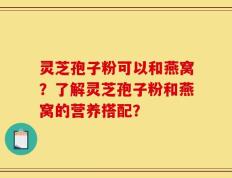 灵芝孢子粉可以和燕窝？了解灵芝孢子粉和燕窝的营养搭配？