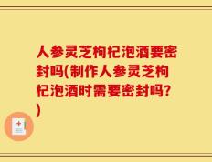 人参灵芝枸杞泡酒要密封吗(制作人参灵芝枸杞泡酒时需要密封吗？)