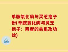 单胺氧化酶与灵芝孢子粉(单胺氧化酶与灵芝孢子：两者的关系及功效)