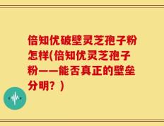 倍知优破壁灵芝孢子粉怎样(倍知优灵芝孢子粉——能否真正的壁垒分明？)