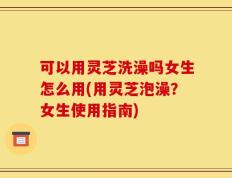 可以用灵芝洗澡吗女生怎么用(用灵芝泡澡？女生使用指南)