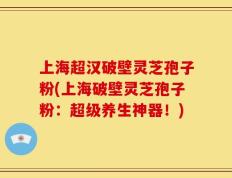 上海超汉破壁灵芝孢子粉(上海破壁灵芝孢子粉：超级养生神器！)