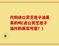 代购进口灵芝孢子油是真的吗(进口灵芝孢子油代购真实可靠？)