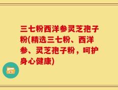 三七粉西洋参灵芝孢子粉(精选三七粉、西洋参、灵芝孢子粉，呵护身心健康)