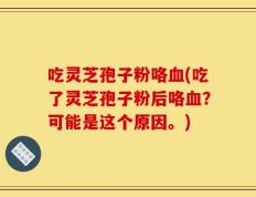 吃灵芝孢子粉咯血(吃了灵芝孢子粉后咯血？可能是这个原因。)
