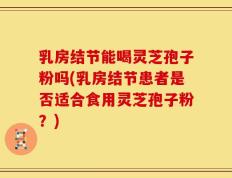 乳房结节能喝灵芝孢子粉吗(乳房结节患者是否适合食用灵芝孢子粉？)