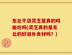 东北干货灵芝是真的吗能吃吗(灵芝真的是东北的好滋补食材吗？)