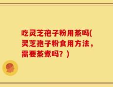 吃灵芝孢子粉用蒸吗(灵芝孢子粉食用方法，需要蒸煮吗？)