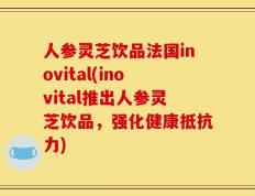 人参灵芝饮品法国inovital(inovital推出人参灵芝饮品，强化健康抵抗力)