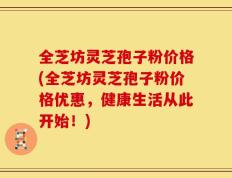 全芝坊灵芝孢子粉价格(全芝坊灵芝孢子粉价格优惠，健康生活从此开始！)