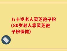 八十岁老人灵芝孢子粉(80岁老人靠灵芝孢子粉保健)