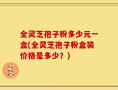 全灵芝孢子粉多少元一盒(全灵芝孢子粉盒装价格是多少？)