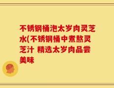 不锈钢桶泡太岁肉灵芝水(不锈钢桶中煮熬灵芝汁 精选太岁肉品尝美味
