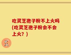 吃灵芝孢子粉不上火吗(吃灵芝孢子粉会不会上火？)