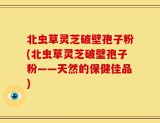北虫草灵芝破壁孢子粉(北虫草灵芝破壁孢子粉——天然的保健佳品)