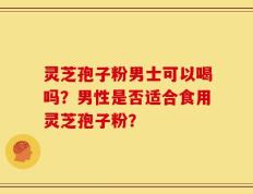 灵芝孢子粉男士可以喝吗？男性是否适合食用灵芝孢子粉？