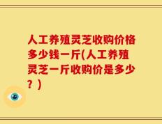 人工养殖灵芝收购价格多少钱一斤(人工养殖灵芝一斤收购价是多少？)