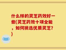 什么样的灵芝药效好一些(灵芝药效十项全能，如何挑选优质灵芝？)