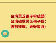 台湾灵芝孢子粉破壁(台湾破壁灵芝孢子粉：强效提取，更好吸收)