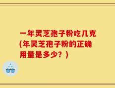 一年灵芝孢子粉吃几克(年灵芝孢子粉的正确用量是多少？)