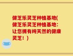 健芝乐灵芝种植基地(健芝乐灵芝种植基地：让您拥有纯天然的健康灵芝！)