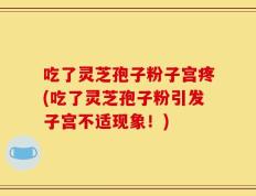 吃了灵芝孢子粉子宫疼(吃了灵芝孢子粉引发子宫不适现象！)