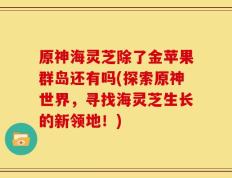 原神海灵芝除了金苹果群岛还有吗(探索原神世界，寻找海灵芝生长的新领地！)