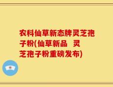 农科仙草新态牌灵芝孢子粉(仙草新品  灵芝孢子粉重磅发布)