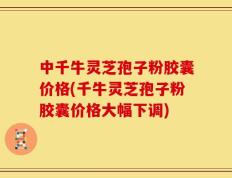 中千牛灵芝孢子粉胶囊价格(千牛灵芝孢子粉胶囊价格大幅下调)