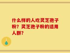 什么样的人吃灵芝孢子粉？灵芝孢子粉的适用人群？