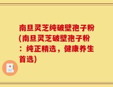 南旦灵芝纯破壁孢子粉(南旦灵芝破壁孢子粉：纯正精选，健康养生首选)