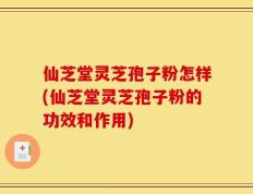 仙芝堂灵芝孢子粉怎样(仙芝堂灵芝孢子粉的功效和作用)