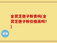 全灵芝孢子粉贵吗(全灵芝孢子粉价格高吗？)