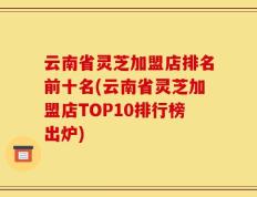云南省灵芝加盟店排名前十名(云南省灵芝加盟店TOP10排行榜出炉)
