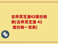 古井灵芝酒42度价格表(古井灵芝酒 42 度价格一览表)