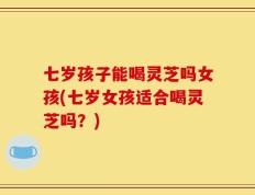 七岁孩子能喝灵芝吗女孩(七岁女孩适合喝灵芝吗？)