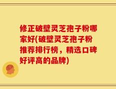 修正破壁灵芝孢子粉哪家好(破壁灵芝孢子粉推荐排行榜，精选口碑好评高的品牌)