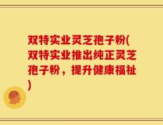 双特实业灵芝孢子粉(双特实业推出纯正灵芝孢子粉，提升健康福祉)