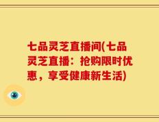 七品灵芝直播间(七品灵芝直播：抢购限时优惠，享受健康新生活)