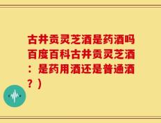 古井贡灵芝酒是药酒吗百度百科古井贡灵芝酒：是药用酒还是普通酒？)
