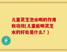 儿童灵芝泡水喝的作用和功效(儿童能喝灵芝水的好处是什么？)