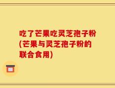 吃了芒果吃灵芝孢子粉(芒果与灵芝孢子粉的联合食用)
