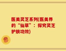 医美灵芝系列(医美界的“仙草”：探究灵芝护肤功效)