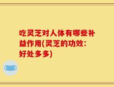 吃灵芝对人体有哪些补益作用(灵芝的功效：好处多多)