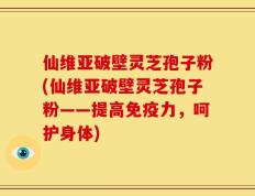 仙维亚破壁灵芝孢子粉(仙维亚破壁灵芝孢子粉——提高免疫力，呵护身体)
