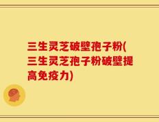 三生灵芝破壁孢子粉(三生灵芝孢子粉破壁提高免疫力)