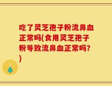 吃了灵芝孢子粉流鼻血正常吗(食用灵芝孢子粉导致流鼻血正常吗？)