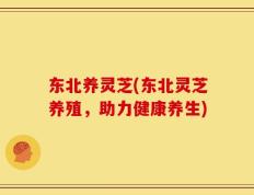 东北养灵芝(东北灵芝养殖，助力健康养生)