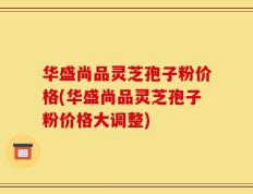 华盛尚品灵芝孢子粉价格(华盛尚品灵芝孢子粉价格大调整)