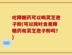 吃降糖药可以喝灵芝孢子粉(可以同时食用降糖药和灵芝孢子粉吗？)
